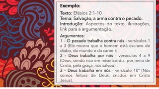 Exemplo:
Texto: Efésios 2:1-10
Tema: Salvação, a arma contra o pecado.
Introdução: Aspectos do texto, ilustrações,
link para a argumentação.
Argumentos:
1 – O pecado trabalha contra nós - versículos 1
a 3 (Ele mostra que o homem está escravo do
diabo, do mundo e da carne );
2 – Deus trabalha por nós - versículos 4 a 9
(Deus, sendo rico em misericórdia, por meio de
Cristo, pela graça, nos salvou) ;
3 – Deus trabalha em nós - versículo 10ª (Nós
somos feitura de Deus, criados em Cristo
Jesus).
 
