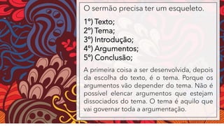 O sermão precisa ter um esqueleto.
1º) Texto;
2º) Tema;
3º) Introdução;
4º) Argumentos;
5º) Conclusão;
A primeira coisa a ser desenvolvida, depois
da escolha do texto, é o tema. Porque os
argumentos vão depender do tema. Não é
possível elencar argumentos que estejam
dissociados do tema. O tema é aquilo que
vai governar toda a argumentação.
 