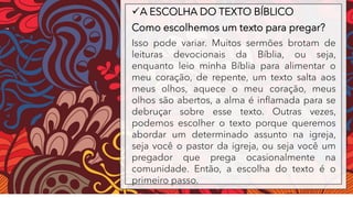 ✓A ESCOLHA DO TEXTO BÍBLICO
Como escolhemos um texto para pregar?
Isso pode variar. Muitos sermões brotam de
leituras devocionais da Bíblia, ou seja,
enquanto leio minha Bíblia para alimentar o
meu coração, de repente, um texto salta aos
meus olhos, aquece o meu coração, meus
olhos são abertos, a alma é inflamada para se
debruçar sobre esse texto. Outras vezes,
podemos escolher o texto porque queremos
abordar um determinado assunto na igreja,
seja você o pastor da igreja, ou seja você um
pregador que prega ocasionalmente na
comunidade. Então, a escolha do texto é o
primeiro passo.
 