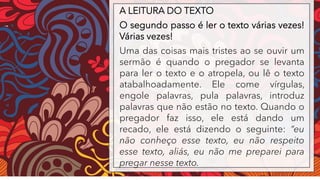 A LEITURA DO TEXTO
O segundo passo é ler o texto várias vezes!
Várias vezes!
Uma das coisas mais tristes ao se ouvir um
sermão é quando o pregador se levanta
para ler o texto e o atropela, ou lê o texto
atabalhoadamente. Ele come vírgulas,
engole palavras, pula palavras, introduz
palavras que não estão no texto. Quando o
pregador faz isso, ele está dando um
recado, ele está dizendo o seguinte: “eu
não conheço esse texto, eu não respeito
esse texto, aliás, eu não me preparei para
pregar nesse texto.
 