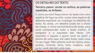 OS DETALHES DO TEXTO
Terceiro passo: anote os verbos, as palavras
repetidas, as ênfases.
É como se você fosse entrar no texto com uma
espécie de lupa na mão, como uma espécie de
detetive espiritual, vai investigar os detalhes do
texto. Às vezes, um detalhe pode ser a chave
de virada, a chave hermenêutica do texto, para
você compreender todo o texto melhor. O
pregador é o arquiteto das ideias. Um
arquiteto é aquele a quem você vai pedir a
planta de uma casa, ele sabe botar cada coisa
no seu lugar. Não adianta você ter tijolos, areia,
pedras, cimento, ferro, tinta, madeira, tudo
junto; você não tem uma casa.
 