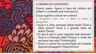 A ORDEM DO CONTEÚDO
Quarto passo. Agora é hora de colocar em
ordem o conteúdo que você reuniu.
O que significa colocar em ordem?
o pregador tem que ir para o texto e
perguntar:
✓qual é a ideia principal desse texto? Qual a
ideia central? Qual é a grande ideia do
texto? (Tema);
✓O que é que o autor sagrado está dizendo?
Qual é a intenção dele? Porque e onde ele
escreveu isso aqui? (Introdução)
✓Qual o o ponto de concentração da verdade
daquela passagem? (Argumentos)
 