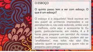 O ESBOÇO
O quinto passo tem a ver com esboço. O
que é um esboço?
O esboço é o esqueleto! Você escreve em
seu papel as primeiras impressões e vai
percebendo-o, não está redondo, então você
o melhora, corta aqui e acrescenta lá. Eu
gasto, particularmente, em média, 4 a 8
horas para preparar um sermão! As nossas
ovelhas, os nossos ouvintes, podem até ser
“analfabetos”, mas tolos não são! Eles
saberão quem se preparou e quem não se
preparou para pregar.
 