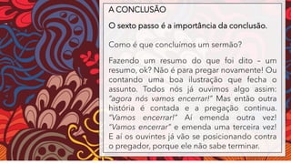 A CONCLUSÃO
O sexto passo é a importância da conclusão.
Como é que concluímos um sermão?
Fazendo um resumo do que foi dito – um
resumo, ok? Não é para pregar novamente! Ou
contando uma boa ilustração que fecha o
assunto. Todos nós já ouvimos algo assim:
“agora nós vamos encerrar!” Mas então outra
história é contada e a pregação continua.
“Vamos encerrar!” Aí emenda outra vez!
“Vamos encerrar” e emenda uma terceira vez!
E aí os ouvintes já vão se posicionando contra
o pregador, porque ele não sabe terminar.
 