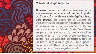 O Poder do Espírito Santo
O sétimo passo de tudo que falamos, talvez
seja a mais importante: você precisa do poder
do Espírito Santo, da unção do Espírito Santo
para pregar. Eu posso ter a oratória de
Demóstenes, eu posso ter a oratória de João
Crisóstomo, eu posso ter a oratória de Cícero,
eu posso ter a oratória do Pe António Vieira,
eu posso ter a oratória de Hernandes Dias
Lopes, mas se não tiver unção do Espírito
Santo, não vai adiantar de nada! Dobre os
joelhos e peça a Deus graça, unção, poder!
Sabe por quê? Deus não unge métodos, Deus
unge homens, Deus unge homens!
 