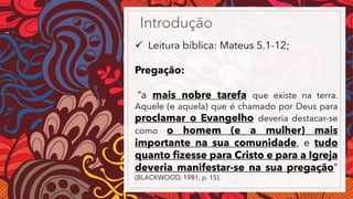Introdução
✓ Leitura bíblica: Mateus 5.1-12;
Pregação:
“a mais nobre tarefa que existe na terra.
Aquele (e aquela) que é chamado por Deus para
proclamar o Evangelho deveria destacar-se
como o homem (e a mulher) mais
importante na sua comunidade, e tudo
quanto fizesse para Cristo e para a Igreja
deveria manifestar-se na sua pregação”
(BLACKWOOD, 1981, p. 15).
 