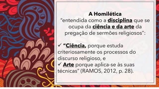 A Homilética
“entendida como a disciplina que se
ocupa da ciência e da arte da
pregação de sermões religiosos”:
✓ “Ciência, porque estuda
criteriosamente os processos do
discurso religioso, e
✓ Arte porque aplica-se às suas
técnicas” (RAMOS, 2012, p. 28).
 