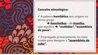Conceito etimológico:
✓ A palavra homilética tem origem no
termo grego
➔ homiletikos – de homilos,
que significa ➔ “multidão”, “assembleia
do povo”.
✓ Empregada primeiramente no meio
cristão para designar a “assembleia do
culto”.
 