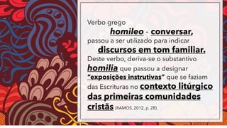 Verbo grego
homileo - conversar,
passou a ser utilizado para indicar
discursos em tom familiar.
Deste verbo, deriva-se o substantivo
homilia que passou a designar
“exposições instrutivas” que se faziam
das Escrituras no contexto litúrgico
das primeiras comunidades
cristãs (RAMOS, 2012, p. 28).
 