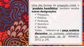 Uma das formas da pregação cristã, o
“produto homilético” também recebe
outras designações:
✓ Pregação,
✓ Prédica,
✓ Parênese,
✓ Homilia e
✓ Sermão;
Todas ... “referem-se à peça oratória
discursiva no contexto celebrativo
da comunidade de fé” (RAMOS,
2012, p. 29).
 