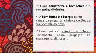 ✓O que caracteriza a homilética é o
seu caráter litúrgico.
✓ A homilética e a liturgia como
canais para repartir a Palavra de Deus e
sua vontade ao povo...
✓ Uma prática anterior ao Novo
Testamento, como pregação de
mensagens religiosas...
 