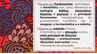 ✓Quanto aos fundamentos: (princípios)
A Homilética tem como referencial as
teologias bíblica, sistemático-
histórica e pastoral; e as principais
ferramentas interdisciplinares do
procedimento homilético são a
exegese, a hermenêutica e a retórica.
✓Quanto ao método: (meios)
A homilética tem a alocução como o
meio principal do discurso
homilético ; o acontecimento
discursivo oral-verbal como
instrumento de persuasão.
(RAMOS, 2012, p.98).
 
