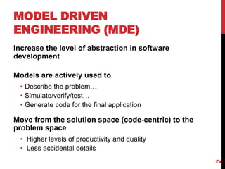 MODEL DRIVEN
ENGINEERING (MDE)
Increase the level of abstraction in software
development
Models are actively used to
• Describe the problem…
• Simulate/verify/test…
• Generate code for the final application
Move from the solution space (code-centric) to the
problem space
• Higher levels of productivity and quality
• Less accidental details
2
 