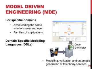 MODEL DRIVEN
ENGINEERING (MDE)
For specific domains
• Avoid coding the same
solutions over and over
• Families of applications
Domain-Specific Modelling
Languages (DSLs) Code
Generator
• Modelling, validation and automatic
generation of telephony services
3
 
