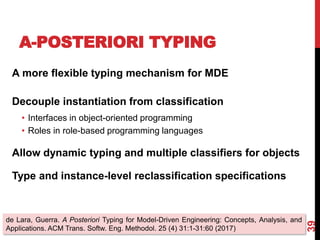 A-POSTERIORI TYPING
39
A more flexible typing mechanism for MDE
Decouple instantiation from classification
• Interfaces in object-oriented programming
• Roles in role-based programming languages
Allow dynamic typing and multiple classifiers for objects
Type and instance-level reclassification specifications
de Lara, Guerra. A Posteriori Typing for Model-Driven Engineering: Concepts, Analysis, and
Applications. ACM Trans. Softw. Eng. Methodol. 25 (4) 31:1-31:60 (2017)
 