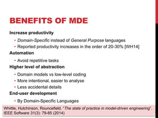 BENEFITS OF MDE
Increase productivity
• Domain-Specific instead of General Purpose languages
• Reported productivity increases in the order of 20-30% [WH14]
Automation
• Avoid repetitive tasks
Higher level of abstraction
• Domain models vs low-level coding
• More intentional, easier to analyse
• Less accidental details
End-user development
• By Domain-Specific Languages
4
Whittle, Hutchinson, Rouncefield. “The state of practice in model-driven engineering”.
IEEE Software 31(3): 79-85 (2014)
 