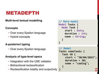 // Model
Tasks someTasks {
Task t0 {
start = "30/04/2015";
duration = 30;
name = "coding";
}
}
METADEPTH
53
Multi-level textual modelling
Concepts
• Over every Epsilon language
• Hybrid concepts
A-posteriori typing
• Over every Epsilon language
Analysis of type-level specs
• Integration with the USE validator
• Bidirectional reclassification
• Reclassification totality and surjectivity
// Meta-model
Model Tasks {
Node Task {
start : Date;
duration : int;
name : String;
}
}
 