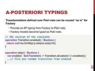 Transformations defined over Petri nets can be reused “as is” for
Factory
• Provide an AP typing from Factory to Petri nets
• Factory models become typed as Petri nets
57
// EOL excerpt of the simulator
operation Transition enabled() : Boolean {
return self.ins.forAll(p| p.tokens.size()>0);
}
operation step() : Boolean {
var enabled : Set(Transition) := Transition.all.select( t | t.enabled());
... // fire one random Transition from enabled
}
A-POSTERIORI TYPINGS
 