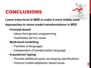 CONCLUSIONS
58
Lower entry-level to MDE to make it more widely used
Approaches to reuse model transformations in MDE
• Concept-based
• Ideas from generic programming
• Automates ad-hoc reuse
• Multi-level modelling
• Families of languages
• Independent of transformation language
• A-posteriori typing
• Provide additional types via retyping specifications
• Improve model-adaptation based reuse
 