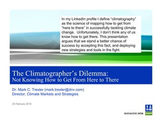 In my LinkedIn profile I define “climatography”
                            as the science of mapping how to get from
                            “here to there” in successfully tackling climate
                            change. Unfortunately, I don’t think any of us
                            know how to get there. This presentation
                            argues that we stand a better chance of
                            success by accepting this fact, and deploying
                            new strategies and tools in the fight.




The Climatographer’s Dilemma:
Not Knowing How to Get From Here to There
Dr. Mark C. Trexler (mark.trexler@dnv.com)
Director, Climate Markets and Strategies

25 February 2010
 