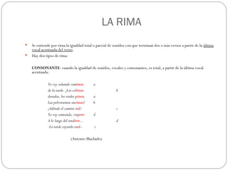   LA RIMA Se entiende por rima la igualdad total o parcial de sonidos con que terminan dos o más versos a partir de la  última vocal acentuada del verso . Hay dos tipos de rima:   CONSONANTE : cuando la igualdad de sonidos, vocales y consonantes, es total, a partir de la última vocal acentuada: Yo voy soñando cam inos  a de la tarde. ¡Las col inas b doradas, los verdes p inos ,  a Las polvorientas enc inas ! b ¿Adónde el camino ir á ? c Yo voy cantando, viaj ero d A lo largo del send ero ... d -La tarde cayendo est á -.  c (Antonio Machado)   