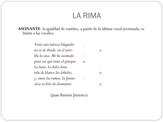ASONANTE : la igualdad de sonidos, a partir de la última vocal acentuada, se limita a las vocales:   Viene una música lánguida - no sé de dónde, en el  a ir e . a Da la una. Me he asomado - para ver qué tiene el p a rqu e . a La luna, la dulce luna - tiñe de blanco los  á rbol e s, a y, entre las ramas, la fuente - alza su hilo de diam a nt e . a (Juan Ramón Jiménez)     LA RIMA 