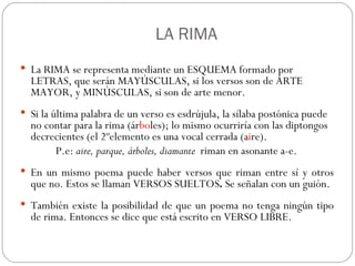   LA RIMA La RIMA se representa mediante un ESQUEMA formado por LETRAS, que serán MAYÚSCULAS, si los versos son de ARTE MAYOR, y MINÚSCULAS, si son de arte menor.  Si la última palabra de un verso es esdrújula, la sílaba postónica puede no contar para la rima (ár bo les); lo mismo ocurriría con las diptongos decrecientes (el 2ºelemento es una vocal cerrada (a i re).  P.e:  aire, parque, árboles, diamante   riman en asonante a-e. En un mismo poema puede haber versos que riman entre sí y otros que no. Estos se llaman VERSOS SUELTOS .  Se señalan con un guión. También existe la posibilidad de que un poema no tenga ningún tipo de rima. Entonces se dice que está escrito en VERSO LIBRE.  