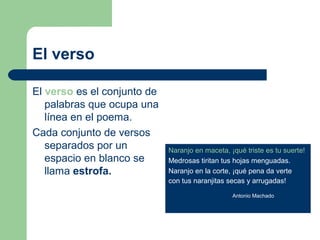 El verso

El verso es el conjunto de
   palabras que ocupa una
   línea en el poema.
Cada conjunto de versos
   separados por un          Naranjo en maceta, ¡qué triste es tu suerte!
   espacio en blanco se      Medrosas tiritan tus hojas menguadas.
   llama estrofa.            Naranjo en la corte, ¡qué pena da verte
                             con tus naranjitas secas y arrugadas!

                                                 Antonio Machado
 