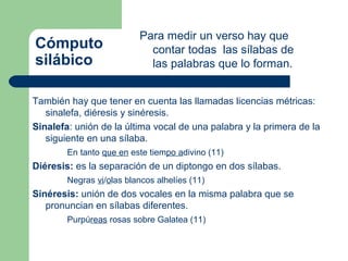Para medir un verso hay que
Cómputo                     contar todas las sílabas de
silábico                    las palabras que lo forman.


También hay que tener en cuenta las llamadas licencias métricas:
   sinalefa, diéresis y sinéresis.
Sinalefa: unión de la última vocal de una palabra y la primera de la
   siguiente en una sílaba.
        En tanto que en este tiempo adivino (11)
Diéresis: es la separación de un diptongo en dos sílabas.
        Negras vi/olas blancos alhelíes (11)
Sinéresis: unión de dos vocales en la misma palabra que se
   pronuncian en sílabas diferentes.
        Purpúreas rosas sobre Galatea (11)
 