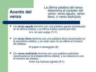 La última palabra del verso
                               determina el carácter del
Acento del                     verso: verso agudo, verso
verso                          llano, o verso esdrújulo.

   Un verso agudo termina con una palabra aguda (acentuada
    en la última sílaba), y la última sílaba cuenta por dos:
                  A ti, mi solo señor (7+1)

   Un verso llano termina con una palabra llana (acentuada en
    la penúltima sílaba), y en este caso no se altera el número
    de sílabas:
                 El papel vi semejante (8)

   Un verso esdrújulo termina con una palabra esdrújula
    (acentuada en la antepenúltima sílaba), y se reduce en uno
    el número de sílabas.
                Amor tus fuerzas rígidas (9-1)
 