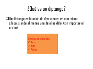 ¿Qué es un diptongo?
Un diptongo es la unión de dos vocales en una misma
sílaba, siendo al menos una de ellas débil (sin importar el
orden).
Ejemplos de diptongos:
 Aire
 Auto
 Pierna

 