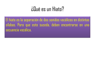 ¿Qué es un Hiato?
El hiato es la separación de dos sonidos vocálicos en distintas
sílabas. Para que esto suceda, deben encontrarse en una
secuencia vocálica.

 