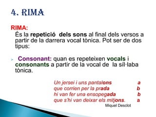 4. RIMA
RIMA:
És la repetició dels sons al final dels versos a
partir de la darrera vocal tònica. Pot ser de dos
tipus:


Consonant: quan es repeteixen vocals i
consonants a partir de la vocal de la síl·laba
tònica.
Un jersei i uns pantalons
que corrien per la prada
hi van fer una ensopegada
que s’hi van deixar els mitjons.
Miquel Desclot

a
b
b
a

 