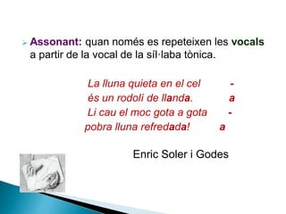 

Assonant: quan només es repeteixen les vocals
a partir de la vocal de la síl·laba tònica.
La lluna quieta en el cel
és un rodolí de llanda.
Li cau el moc gota a gota
pobra lluna refredada!

a
a

Enric Soler i Godes

 