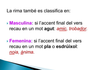 La rima també es classifica en:

si l’accent final del vers
recau en un mot agut: amic, trobador.

 Masculina:

si l’accent final del vers
recau en un mot pla o esdrúixol:
noia, ànima.

 Femenina:

 