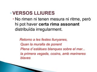 ◦ VERSOS LLIURES
 No rimen ni tenen mesura ni ritme, però
hi pot haver certa rima assonant
distribuïda irregularment.
Retorno a les festes llunyanes,
Quan la muralla de ponent
Plena d´estàtues blanques sobre el mar...
la primera vegada, cosins, amb marineres
blaves

 