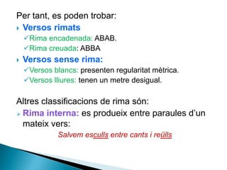 Per tant, es poden trobar:
 Versos rimats
Rima encadenada: ABAB.
Rima creuada: ABBA


Versos sense rima:
Versos blancs: presenten regularitat mètrica.
Versos lliures: tenen un metre desigual.

Altres classificacions de rima són:
 Rima interna: es produeix entre paraules d’un
mateix vers:
Salvem esculls entre cants i reülls

 