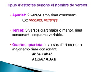 Tipus d’estrofes segons el nombre de versos:
 Apariat: 2 versos amb rima consonant
Ex: rodolins, refranys.
 Tercet: 3 versos d’art major o menor, rima
consonant i esquema variable.
 Quartet, quarteta: 4 versos d’art menor o
major amb rima consonant.
abba / abab
ABBA / ABAB

 