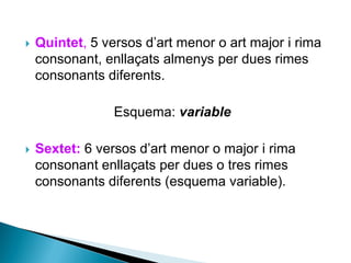 

Quintet, 5 versos d’art menor o art major i rima
consonant, enllaçats almenys per dues rimes
consonants diferents.

Esquema: variable


Sextet: 6 versos d’art menor o major i rima
consonant enllaçats per dues o tres rimes
consonants diferents (esquema variable).

 