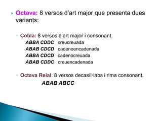 

Octava: 8 versos d’art major que presenta dues
variants:
◦ Cobla: 8 versos d’art major i consonant.
ABBA CDDC
ABAB CDCD
ABBA CDCD
ABAB CDDC

creucreuada
cadenoencadenada
cadenocreuada
creuencadenada

◦ Octava Reial: 8 versos decasíl·labs i rima consonant.

ABAB ABCC

 