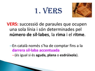 1. VERS
VERS: successió de paraules que ocupen
una sola línia i són determinades pel
número de síl·labes, la rima i el ritme.
–En català només s’ha de comptar fins a la
darrera síl·laba accentuada
–(és igual si és aguda, plana o esdrúixola).

 