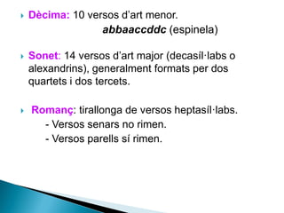 

Dècima: 10 versos d’art menor.
abbaaccddc (espinela)



Sonet: 14 versos d’art major (decasíl·labs o
alexandrins), generalment formats per dos
quartets i dos tercets.



Romanç: tirallonga de versos heptasíl·labs.
- Versos senars no rimen.
- Versos parells sí rimen.

 
