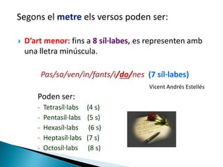 Segons el metre els versos poden ser:


D’art menor: fins a 8 síl·labes, es representen amb
una lletra minúscula.

Pas/sa/ven/in/fants/i/do/nes (7 síl·labes)
Vicent Andrés Estellés

Poden ser:
-

Tetrasíl·labs
Pentasíl·labs
Hexasíl·labs
Heptasíl·labs
Octosíl·labs

(4 s)
(5 s)
(6 s)
(7 s)
(8 s)

 