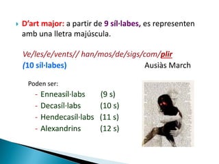 

D’art major: a partir de 9 síl·labes, es representen
amb una lletra majúscula.

Ve/les/e/vents// han/mos/de/sigs/com/plir
(10 síl·labes)
Ausiàs March
Poden ser:

-

Enneasíl·labs
Decasíl·labs
Hendecasíl·labs
Alexandrins

(9 s)
(10 s)
(11 s)
(12 s)

 