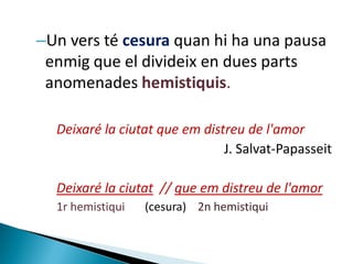 –Un vers té cesura quan hi ha una pausa
enmig que el divideix en dues parts
anomenades hemistiquis.
Deixaré la ciutat que em distreu de l'amor
J. Salvat-Papasseit
Deixaré la ciutat // que em distreu de l'amor
1r hemistiqui

(cesura) 2n hemistiqui

 