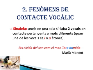 2. FENÒMENS DE
CONTACTE VOCÀLIC
 Sinalefa: uneix

en una sola síl·laba 2 vocals en
contacte pertanyents a mots diferents (quan
una de les vocals és i o u àtones).
Ets eixida del son com el mar. Tota humida
Marià Manent

 