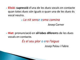  Elisió:

supressió d’una de les dues vocals en contacte
quan totes dues són iguals o quan una de les dues és
vocal neutra.
 La

nit sense esma camina
Josep Carner

 Hiat:

pronunciació en síl·labes diferents de les dues
vocals en contacte.

És el seu plor o era l’aigua
Josep Palau i Fabre

 