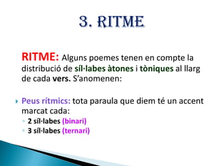 3. RITME
RITME: Alguns poemes tenen en compte la
distribució de síl·labes àtones i tòniques al llarg
de cada vers. S’anomenen:


Peus rítmics: tota paraula que diem té un accent
marcat cada:
◦ 2 síl·labes (binari)
◦ 3 síl·labes (ternari)

 