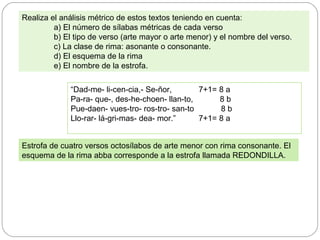 “Dad-me- li-cen-cia,- Se-ñor, 7+1= 8 a
Pa-ra- que-, des-he-choen- llan-to, 8 b
Pue-daen- vues-tro- ros-tro- san-to 8 b
Llo-rar- lá-gri-mas- dea- mor.” 7+1= 8 a
Realiza el análisis métrico de estos textos teniendo en cuenta:
a) El número de sílabas métricas de cada verso
b) El tipo de verso (arte mayor o arte menor) y el nombre del verso.
c) La clase de rima: asonante o consonante.
d) El esquema de la rima
e) El nombre de la estrofa.
Estrofa de cuatro versos octosílabos de arte menor con rima consonante. El
esquema de la rima abba corresponde a la estrofa llamada REDONDILLA.
 