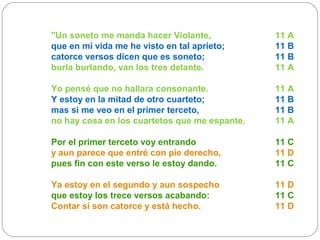 "Un soneto me manda hacer Violante, 11 A
que en mi vida me he visto en tal aprieto; 11 B
catorce versos dicen que es soneto; 11 B
burla burlando, van los tres delante. 11 A
Yo pensé que no hallara consonante. 11 A
Y estoy en la mitad de otro cuarteto; 11 B
mas si me veo en el primer terceto, 11 B
no hay cosa en los cuartetos que me espante. 11 A
Por el primer terceto voy entrando 11 C
y aun parece que entré con pie derecho, 11 D
pues fin con este verso le estoy dando. 11 C
Ya estoy en el segundo y aun sospecho 11 D
que estoy los trece versos acabando: 11 C
Contar si son catorce y está hecho. 11 D
 